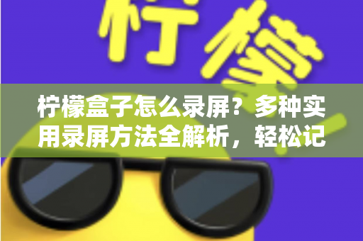 柠檬盒子怎么录屏？多种实用录屏方法全解析，轻松记录精彩画面