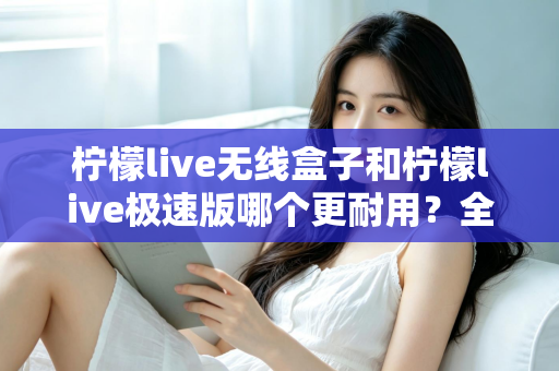 柠檬live无线盒子和柠檬live极速版哪个更耐用?全面对比解析帮您选对不踩坑 柠檬live无线盒子和柠檬live极速版哪个更耐用?全面对比解析帮您选对不踩坑