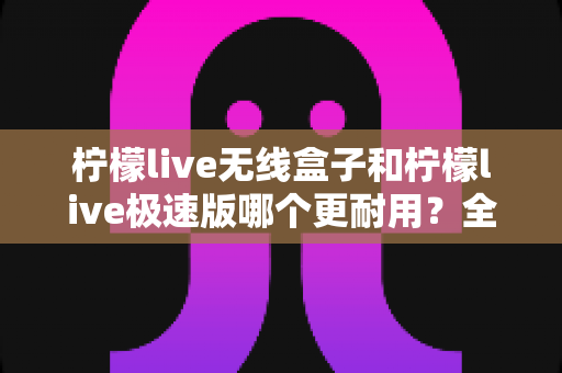 柠檬live无线盒子和柠檬live极速版哪个更耐用?全面对比解析帮您选对不踩坑 柠檬live无线盒子和柠檬live极速版哪个更耐用?全面对比解析帮您选对不踩坑