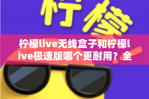 柠檬live无线盒子和柠檬live极速版哪个更耐用？全面对比解析帮您选对不踩坑