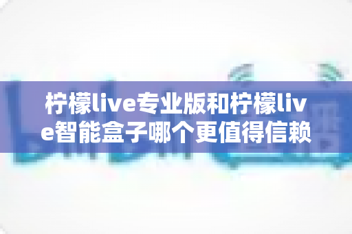 柠檬live专业版和柠檬live智能盒子哪个更值得信赖？一篇文章讲透选型逻辑与避坑指南