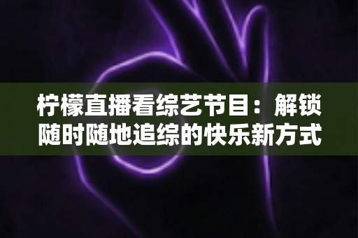 柠檬直播看综艺节目:解锁随时随地追综的快乐新方式与实用攻略 柠檬直播看综艺节目:解锁随时随地追综的快乐新方式与实用攻略