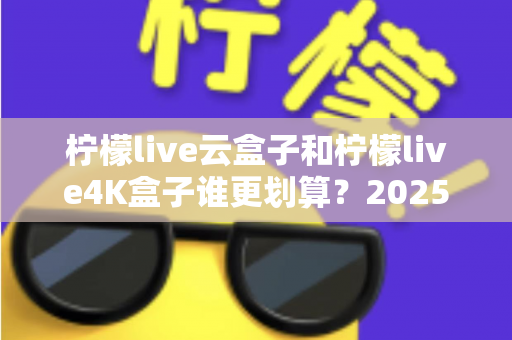 柠檬live云盒子和柠檬live4K盒子谁更划算？2025年最全深度对比与选购指南