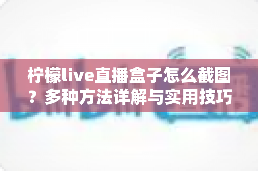 柠檬live直播盒子怎么截图？多种方法详解与实用技巧全攻略