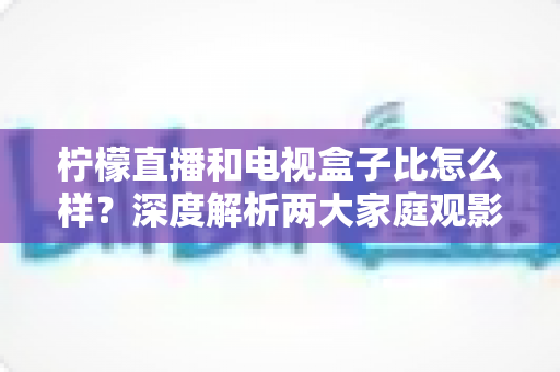 柠檬直播和电视盒子比怎么样？深度解析两大家庭观影方案的优劣势，帮你找到最适合自己的选择