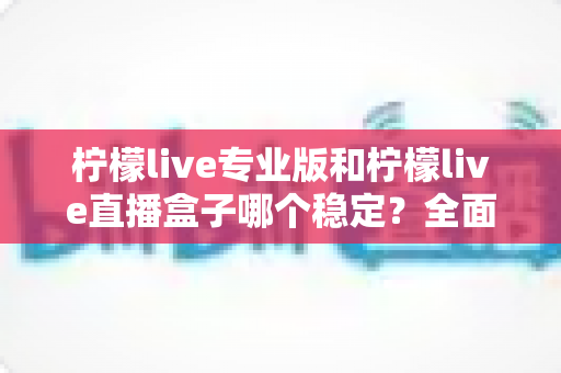 柠檬live专业版和柠檬live直播盒子哪个稳定?全面对比评测助你轻松选对直播工具 柠檬live专业版和柠檬live直播盒子哪个稳定?全面对比评测助你轻松选对直播工具