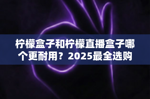 柠檬盒子和柠檬直播盒子哪个更耐用？2025最全选购指南与寿命对比解析