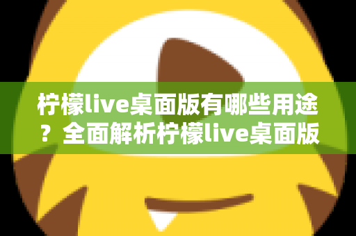 柠檬live桌面版有哪些用途？全面解析柠檬live桌面版的核心功能与使用价值