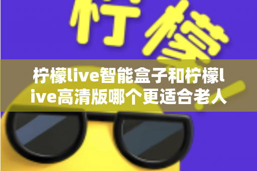 柠檬live智能盒子和柠檬live高清版哪个更适合老人用？超详细选购对比指南帮你轻松做决定
