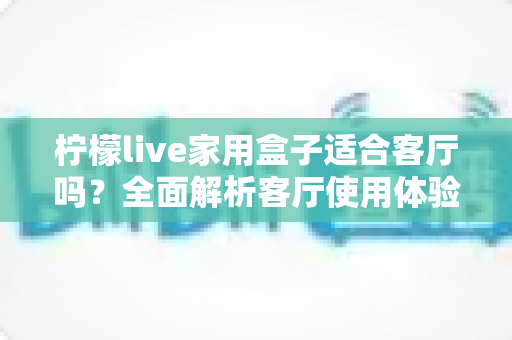 柠檬live家用盒子适合客厅吗？全面解析客厅使用体验、优缺点与实用选购指南