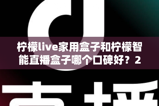 柠檬live家用盒子和柠檬智能直播盒子哪个口碑好？2025最新深度对比评测，教你选对不踩坑