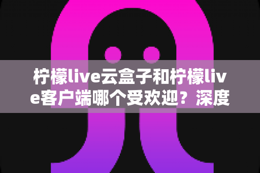 柠檬live云盒子和柠檬live客户端哪个受欢迎？深度对比分析帮你找到最佳观影选择