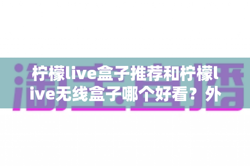 柠檬live盒子推荐和柠檬live无线盒子哪个好看？外观、性能与选购全攻略一文读懂