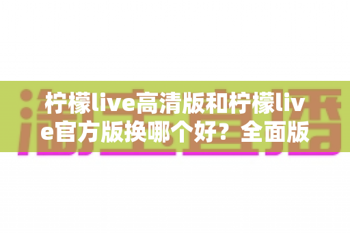 柠檬live高清版和柠檬live官方版换哪个好？全面版本对比与选择指南帮你做决定