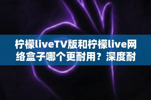 柠檬liveTV版和柠檬live网络盒子哪个更耐用？深度耐用性对比与选购实用指南