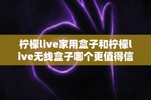柠檬live家用盒子和柠檬live无线盒子哪个更值得信赖？深度对比帮你选购不踩坑