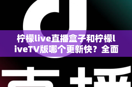 柠檬live直播盒子和柠檬liveTV版哪个更新快？全面对比解析帮你选对版本