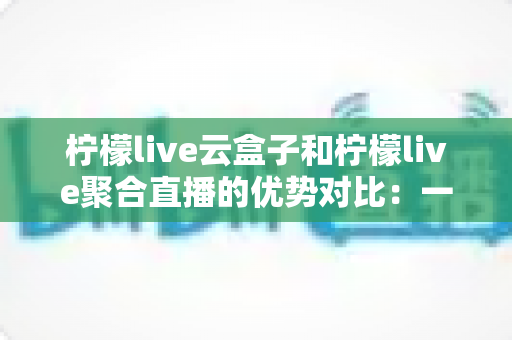 柠檬live云盒子和柠檬live聚合直播的优势对比：一篇文章帮你选对观影方案