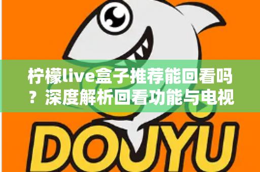 柠檬live盒子推荐能回看吗？深度解析回看功能与电视盒子选购全攻略