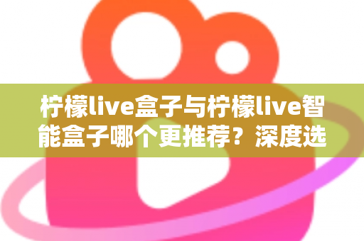 柠檬live盒子与柠檬live智能盒子哪个更推荐？深度选购指南帮你一文看懂两款电视盒子的核心差异
