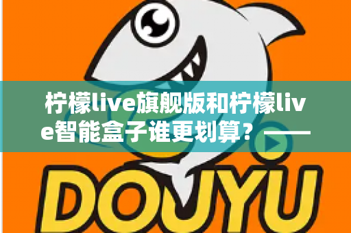 柠檬live旗舰版和柠檬live智能盒子谁更划算？——一篇帮你省钱的深度对比指南