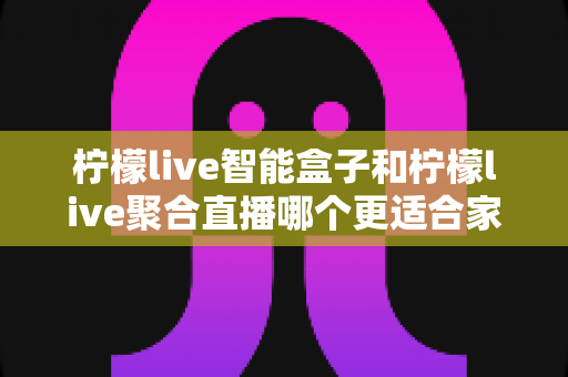 柠檬live智能盒子和柠檬live聚合直播哪个更适合家用？家庭观影方案全面对比指南