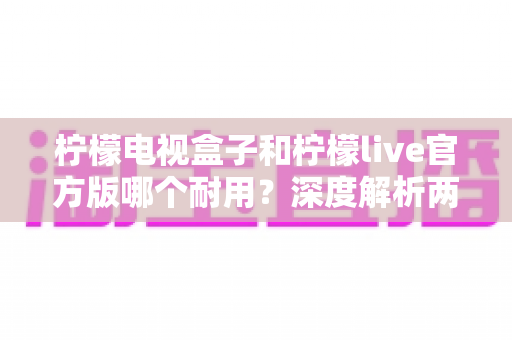 柠檬电视盒子和柠檬live官方版哪个耐用？深度解析两者寿命差异，帮你选对不踩坑
