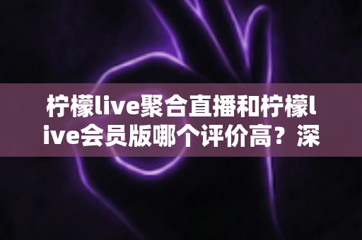 柠檬live聚合直播和柠檬live会员版哪个评价高？深度对比评测助你选对版本