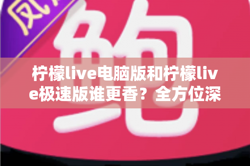 柠檬live电脑版和柠檬live极速版谁更香？全方位深度对比评测帮你选对版本