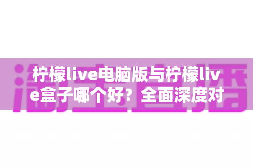 柠檬live电脑版与柠檬live盒子哪个好？全面深度对比分析，帮你找到最适合自己的观看方案