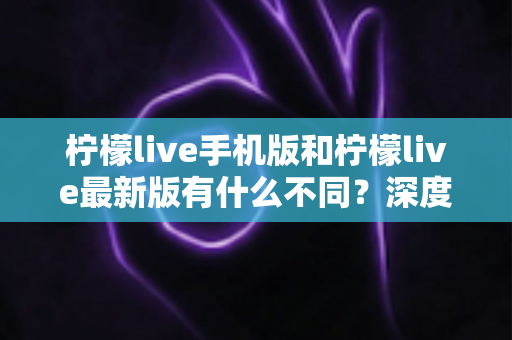 柠檬live手机版和柠檬live最新版有什么不同？深度解析两大版本差异，助你选出最适合的观看体验