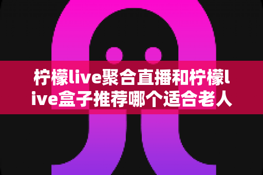 柠檬live聚合直播和柠檬live盒子推荐哪个适合老人？长辈观看直播的最佳选择全解析