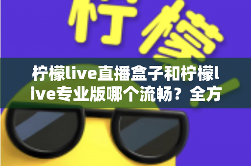 柠檬live直播盒子和柠檬live专业版哪个流畅？全方位深度对比评测与选购指南