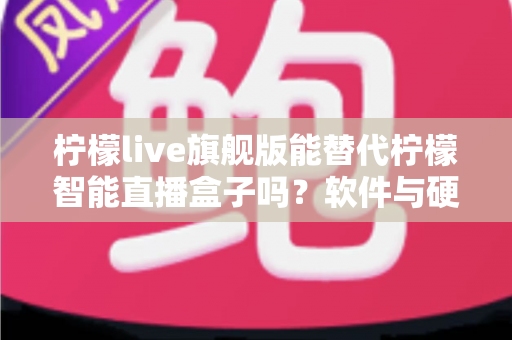 柠檬live旗舰版能替代柠檬智能直播盒子吗？软件与硬件直播方案全方位对比解析