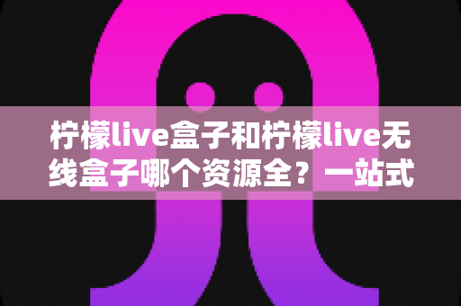 柠檬live盒子和柠檬live无线盒子哪个资源全?一站式深度对比与选购指南 柠檬live盒子和柠檬live无线盒子哪个资源全?一站式深度对比与选购指南