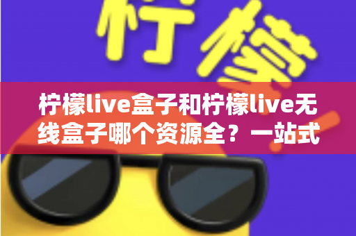 柠檬live盒子和柠檬live无线盒子哪个资源全?一站式深度对比与选购指南 柠檬live盒子和柠檬live无线盒子哪个资源全?一站式深度对比与选购指南