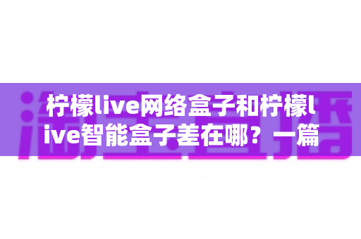 柠檬live网络盒子和柠檬live智能盒子差在哪?一篇文章帮你彻底搞懂两款盒子的核心区别与选购指南 柠檬live网络盒子和柠檬live智能盒子差在哪?一篇文章帮你彻底搞懂两款盒子的核心区别与选购指南