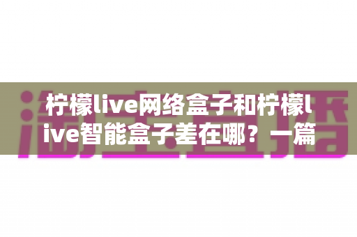 柠檬live网络盒子和柠檬live智能盒子差在哪?一篇文章帮你彻底搞懂两款盒子的核心区别与选购指南 柠檬live网络盒子和柠檬live智能盒子差在哪?一篇文章帮你彻底搞懂两款盒子的核心区别与选购指南