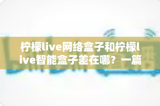 柠檬live网络盒子和柠檬live智能盒子差在哪？一篇文章帮你彻底搞懂两款盒子的核心区别与选购指南