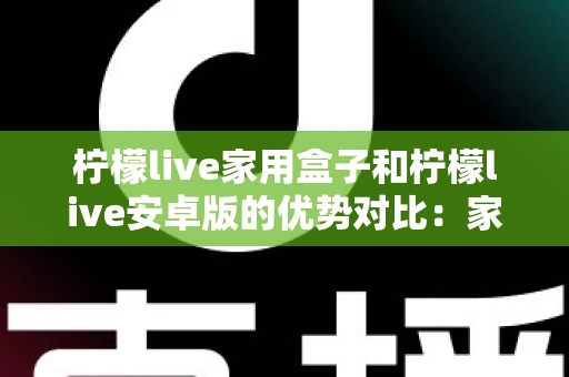 柠檬live家用盒子和柠檬live安卓版的优势对比：家庭观影方案全解析，看完再选不踩坑