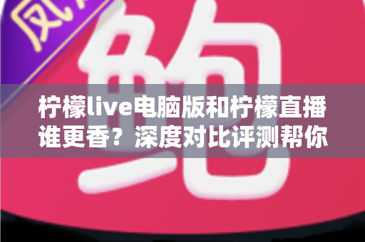 柠檬live电脑版和柠檬直播谁更香？深度对比评测帮你找到最适合的追播方式