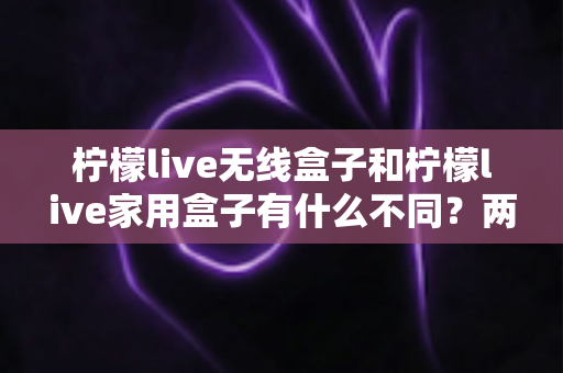 柠檬live无线盒子和柠檬live家用盒子有什么不同？两款设备全面对比与选购指南