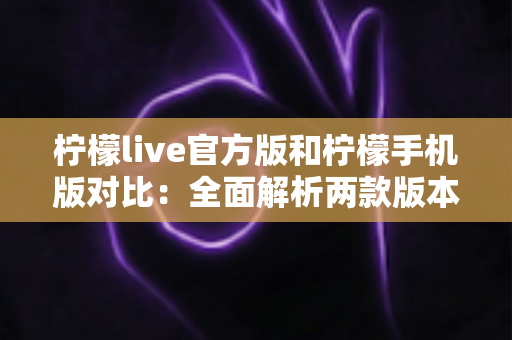 柠檬live官方版和柠檬手机版对比：全面解析两款版本的差异与选择指南