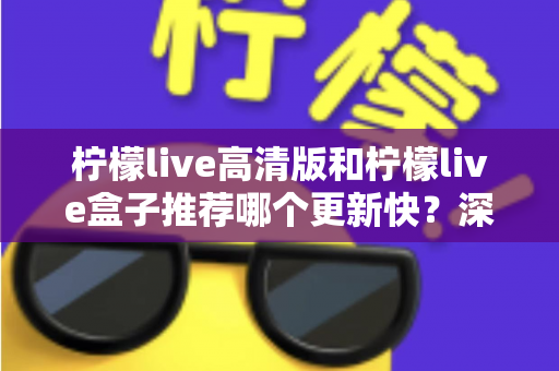 柠檬live高清版和柠檬live盒子推荐哪个更新快？深度对比评测与选购全攻略