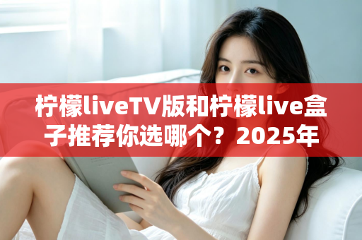 柠檬liveTV版和柠檬live盒子推荐你选哪个？2025年最全面的选择指南与深度对比分析