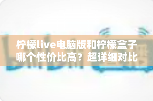 柠檬live电脑版和柠檬盒子哪个性价比高？超详细对比评测帮你一次选对