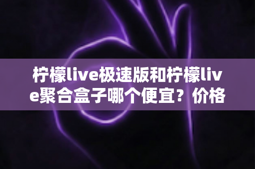 柠檬live极速版和柠檬live聚合盒子哪个便宜？价格对比全解析与高性价比选购指南