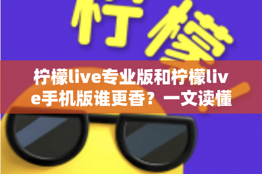 柠檬live专业版和柠檬live手机版谁更香？一文读懂两大版本差异与选购指南
