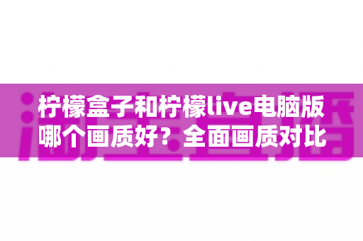 柠檬盒子和柠檬live电脑版哪个画质好?全面画质对比测评与实用优化指南 柠檬盒子和柠檬live电脑版哪个画质好?全面画质对比测评与实用优化指南