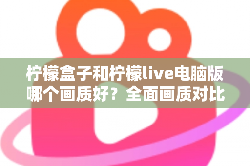 柠檬盒子和柠檬live电脑版哪个画质好？全面画质对比测评与实用优化指南